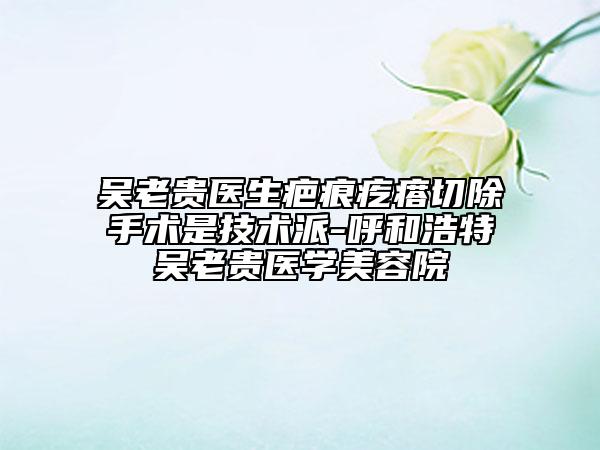 吳老貴醫(yī)生疤痕疙瘩切除手術是技術派-呼和浩特吳老貴醫(yī)學美容院