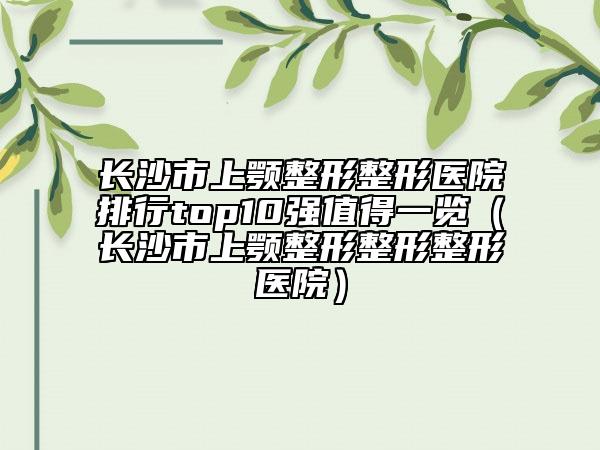 長沙市上顎整形整形醫(yī)院排行top10強(qiáng)值得一覽（長沙市上顎整形整形整形醫(yī)院）
