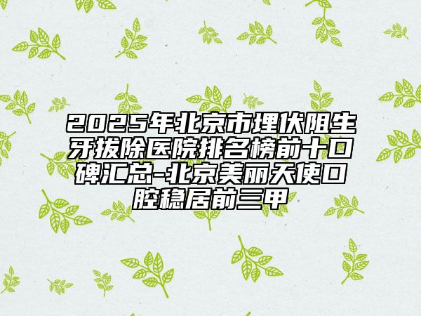 2025年北京市埋伏阻生牙拔除醫(yī)院排名榜前十口碑匯總-北京美麗天使口腔穩(wěn)居前三甲