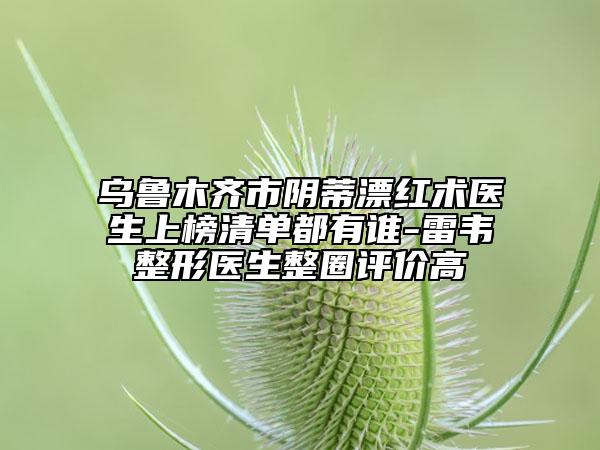 烏魯木齊市陰蒂漂紅術(shù)醫(yī)生上榜清單都有誰-雷韋整形醫(yī)生整圈評價高