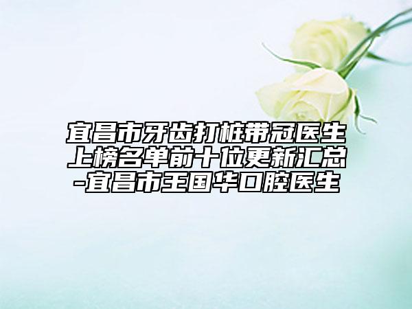 宜昌市牙齒打樁帶冠醫(yī)生上榜名單前十位更新匯總-宜昌市王國華口腔醫(yī)生