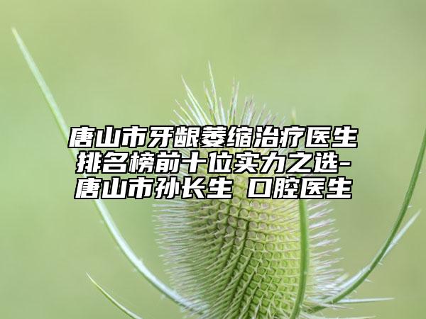 唐山市牙齦萎縮治療醫(yī)生排名榜前十位實力之選-唐山市孫長生?口腔醫(yī)生