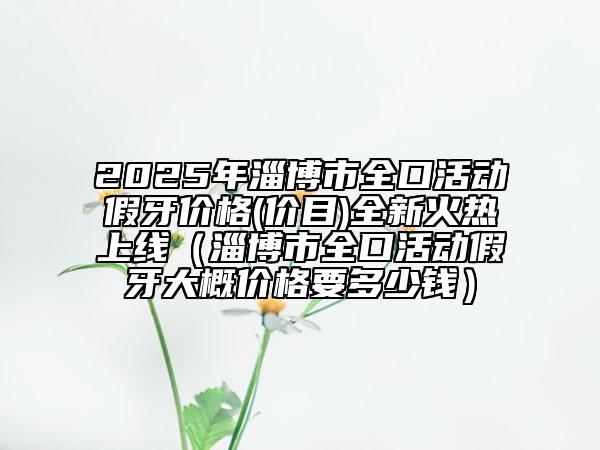 2025年淄博市全口活動(dòng)假牙價(jià)格(價(jià)目)全新火熱上線（淄博市全口活動(dòng)假牙大概價(jià)格要多少錢）
