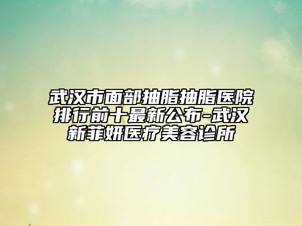 武漢市面部抽脂抽脂醫(yī)院排行前十最新公布-武漢新菲妍醫(yī)療美容診所