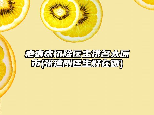 疤痕痣切除醫(yī)生排名太原市(張建剛醫(yī)生好在哪)
