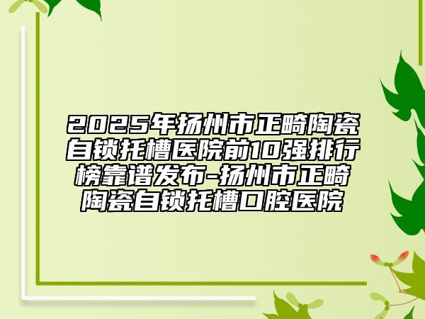 2025年揚(yáng)州市正畸陶瓷自鎖托槽醫(yī)院前10強(qiáng)排行榜靠譜發(fā)布-揚(yáng)州市正畸陶瓷自鎖托槽口腔醫(yī)院