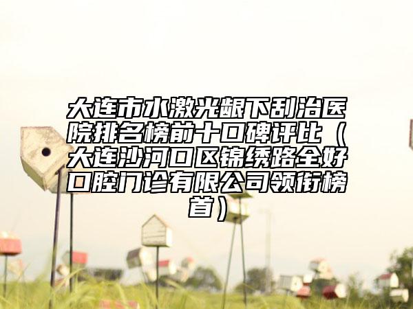 大連市水激光齦下刮治醫(yī)院排名榜前十口碑評比（大連沙河口區(qū)錦繡路全好口腔門診有限公司領(lǐng)銜榜首）