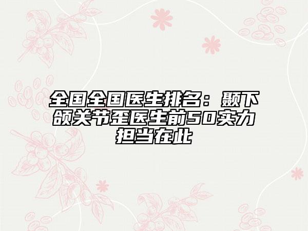 全國(guó)全國(guó)醫(yī)生排名：顳下頜關(guān)節(jié)歪醫(yī)生前50實(shí)力擔(dān)當(dāng)在此