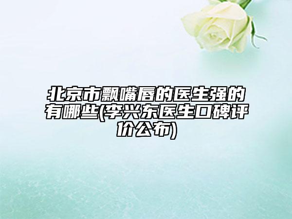 北京市飄嘴唇的醫(yī)生強(qiáng)的有哪些(李興東醫(yī)生口碑評價公布)
