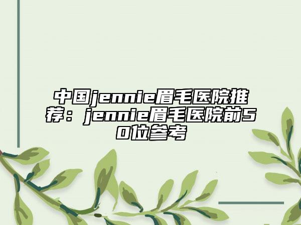 中國(guó)jennie眉毛醫(yī)院推薦：jennie眉毛醫(yī)院前50位參考