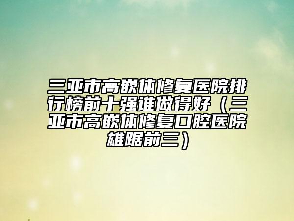 三亞市高嵌體修復(fù)醫(yī)院排行榜前十強(qiáng)誰(shuí)做得好（三亞市高嵌體修復(fù)口腔醫(yī)院雄踞前三）