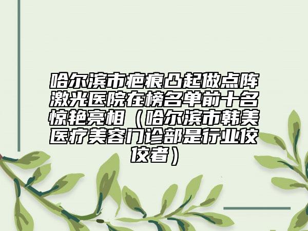 哈爾濱市疤痕凸起做點(diǎn)陣激光醫(yī)院在榜名單前十名驚艷亮相（哈爾濱市韓美醫(yī)療美容門診部是行業(yè)佼佼者）