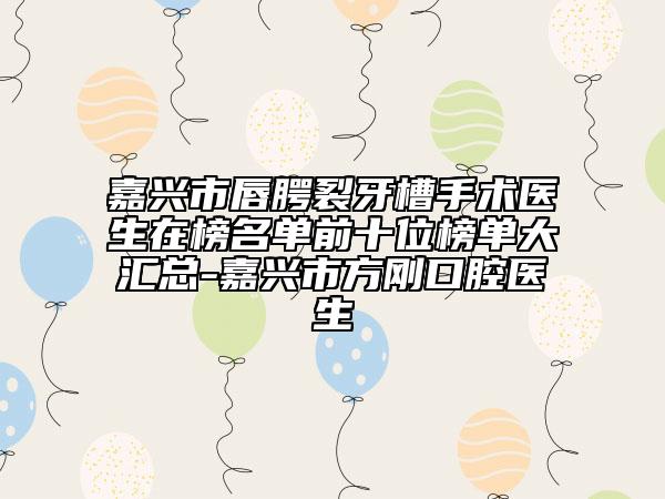 嘉興市唇腭裂牙槽手術醫(yī)生在榜名單前十位榜單大匯總-嘉興市方剛口腔醫(yī)生