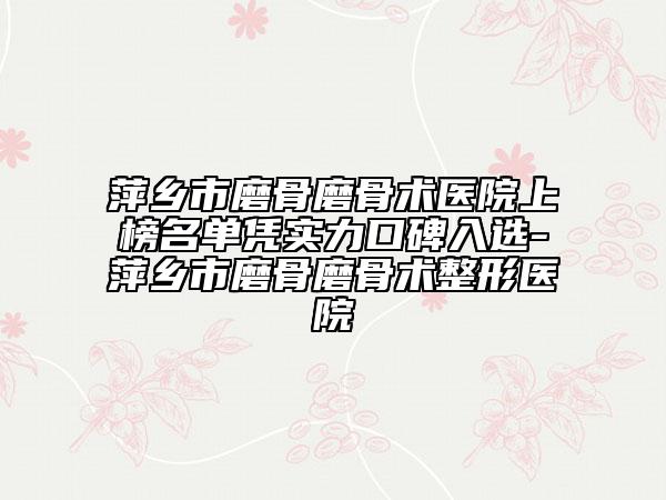 萍鄉(xiāng)市磨骨磨骨術(shù)醫(yī)院上榜名單憑實(shí)力口碑入選-萍鄉(xiāng)市磨骨磨骨術(shù)整形醫(yī)院