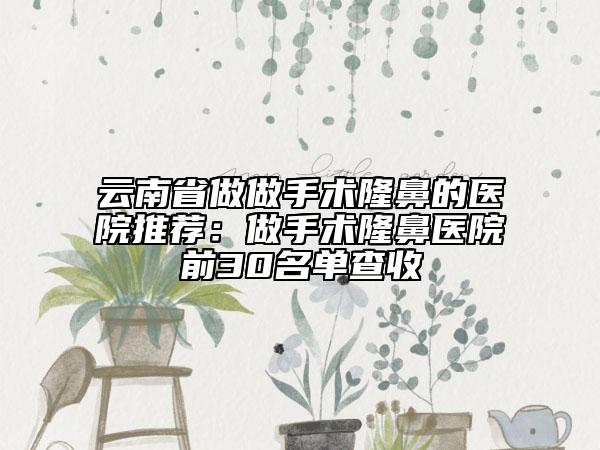 云南省做做手術(shù)隆鼻的醫(yī)院推薦：做手術(shù)隆鼻醫(yī)院前30名單查收