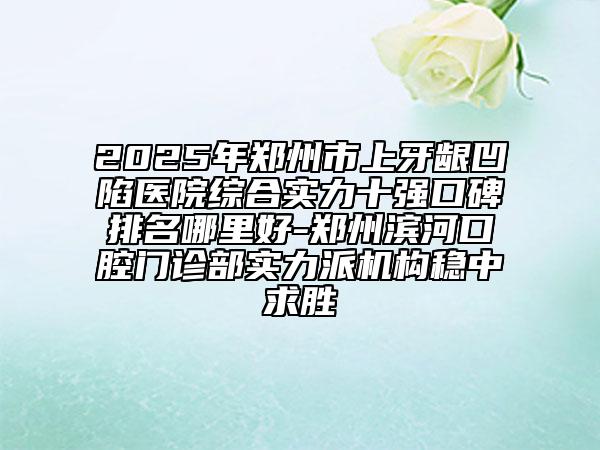 2025年鄭州市上牙齦凹陷醫(yī)院綜合實(shí)力十強(qiáng)口碑排名哪里好-鄭州濱河口腔門診部實(shí)力派機(jī)構(gòu)穩(wěn)中求勝