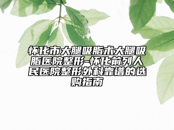 懷化市大腿吸脂術(shù)大腿吸脂醫(yī)院整形-懷化前列人民醫(yī)院整形外科靠譜的選購指南