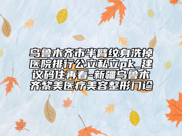烏魯木齊市半臂紋身洗掉醫(yī)院排行公立私立pk_建議碼住再看-新疆烏魯木齊黎美醫(yī)療美容整形門(mén)診