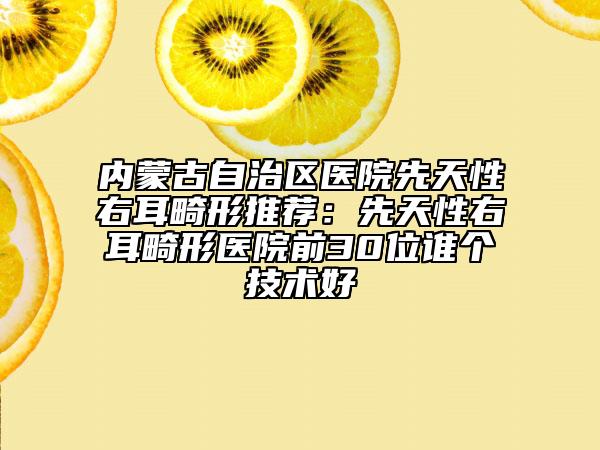 內(nèi)蒙古自治區(qū)醫(yī)院先天性右耳畸形推薦：先天性右耳畸形醫(yī)院前30位誰(shuí)個(gè)技術(shù)好