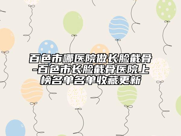 百色市哪醫(yī)院做長(zhǎng)臉截骨-百色市長(zhǎng)臉截骨醫(yī)院上榜名單名單收藏更新