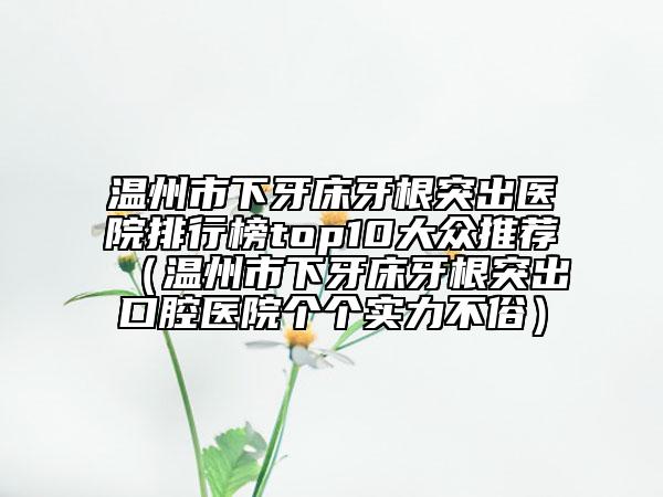 溫州市下牙床牙根突出醫(yī)院排行榜top10大眾推薦（溫州市下牙床牙根突出口腔醫(yī)院個(gè)個(gè)實(shí)力不俗）