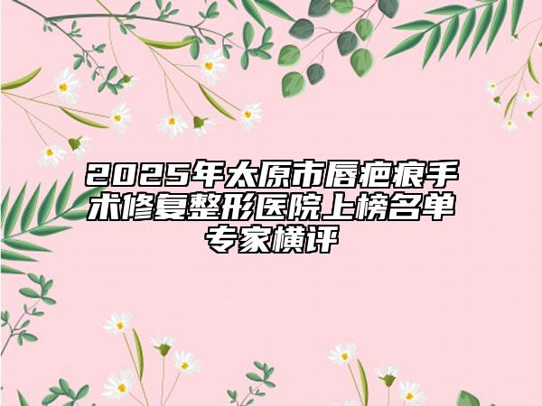 2025年太原市唇疤痕手術(shù)修復(fù)整形醫(yī)院上榜名單專家橫評(píng)