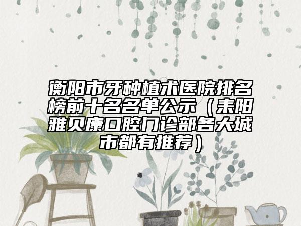 衡陽市牙種植術(shù)醫(yī)院排名榜前十名名單公示（耒陽雅貝康口腔門診部各大城市都有推薦）