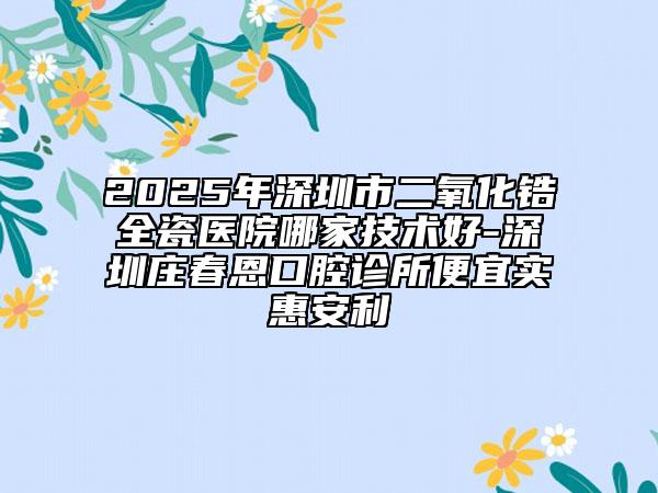 2025年深圳市二氧化鋯全瓷醫(yī)院哪家技術(shù)好-深圳莊春恩口腔診所便宜實(shí)惠安利