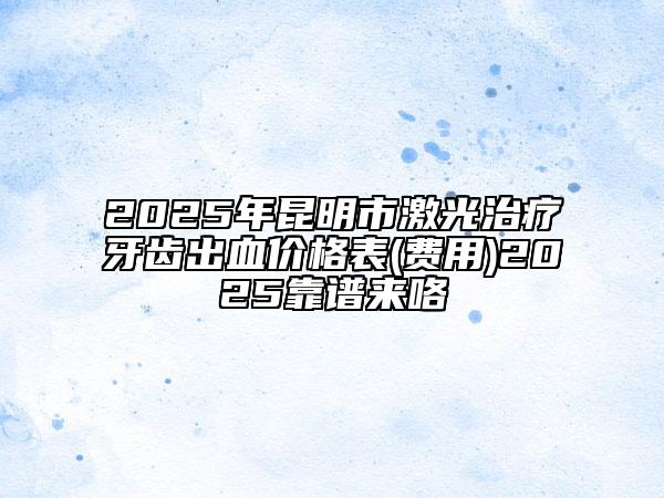 2025年昆明市激光治療牙齒出血價(jià)格表(費(fèi)用)2025靠譜來咯