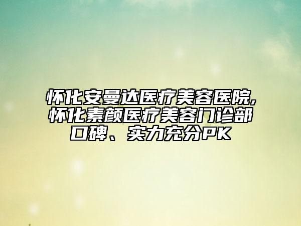懷化安曼達(dá)醫(yī)療美容醫(yī)院,懷化素顏醫(yī)療美容門診部口碑、實(shí)力充分PK