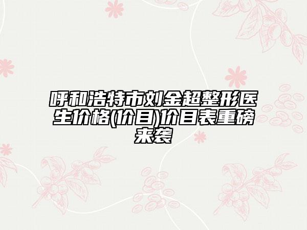 呼和浩特市劉金超整形醫(yī)生價(jià)格(價(jià)目)價(jià)目表重磅來(lái)襲