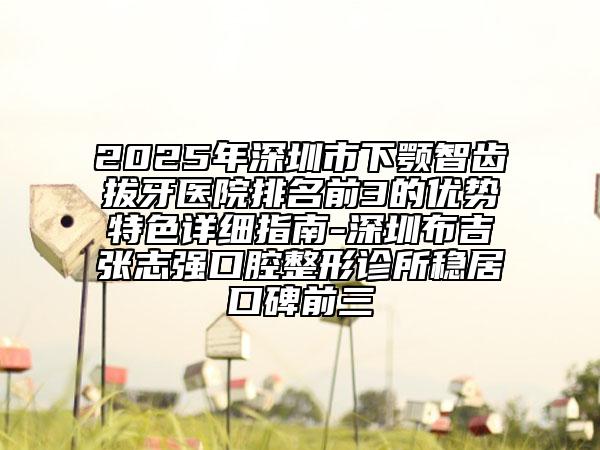 2025年深圳市下顎智齒拔牙醫(yī)院排名前3的優(yōu)勢特色詳細指南-深圳布吉張志強口腔整形診所穩(wěn)居口碑前三