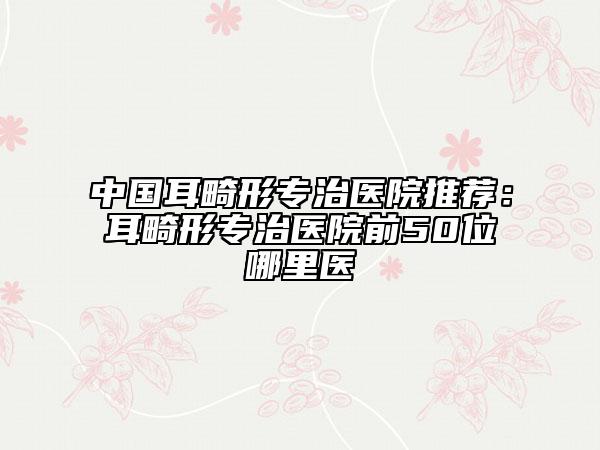 中國耳畸形專治醫(yī)院推薦：耳畸形專治醫(yī)院前50位哪里醫(yī)