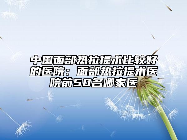 中國(guó)面部熱拉提術(shù)比較好的醫(yī)院：面部熱拉提術(shù)醫(yī)院前50名哪家醫(yī)