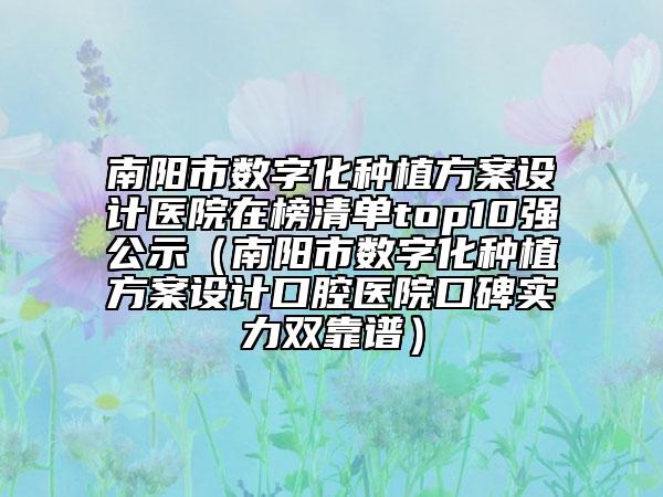 南陽(yáng)市數(shù)字化種植方案設(shè)計(jì)醫(yī)院在榜清單top10強(qiáng)公示（南陽(yáng)市數(shù)字化種植方案設(shè)計(jì)口腔醫(yī)院口碑實(shí)力雙靠譜）