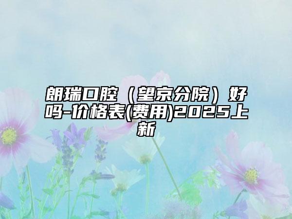 朗瑞口腔（望京分院）好嗎-價格表(費用)2025上新