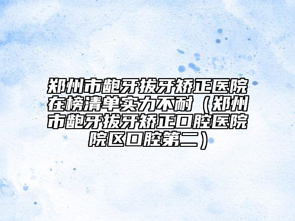 鄭州市齙牙拔牙矯正醫(yī)院在榜清單實力不耐（鄭州市齙牙拔牙矯正口腔醫(yī)院院區(qū)口腔第二）
