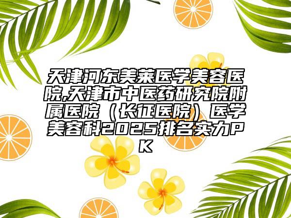 天津河?xùn)|美萊醫(yī)學(xué)美容醫(yī)院,天津市中醫(yī)藥研究院附屬醫(yī)院（長(zhǎng)征醫(yī)院）醫(yī)學(xué)美容科2025排名實(shí)力PK