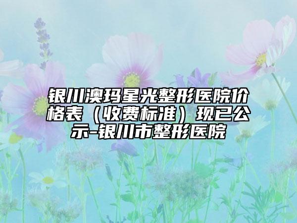 銀川澳瑪星光整形醫(yī)院價格表（收費(fèi)標(biāo)準(zhǔn)）現(xiàn)已公示-銀川市整形醫(yī)院