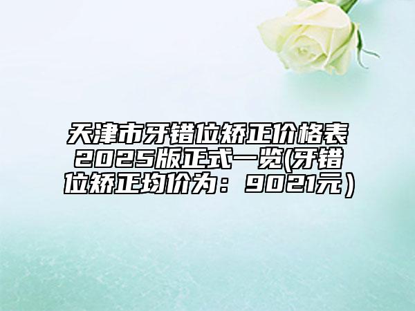 天津市牙錯(cuò)位矯正價(jià)格表2025版正式一覽(牙錯(cuò)位矯正均價(jià)為：9021元）