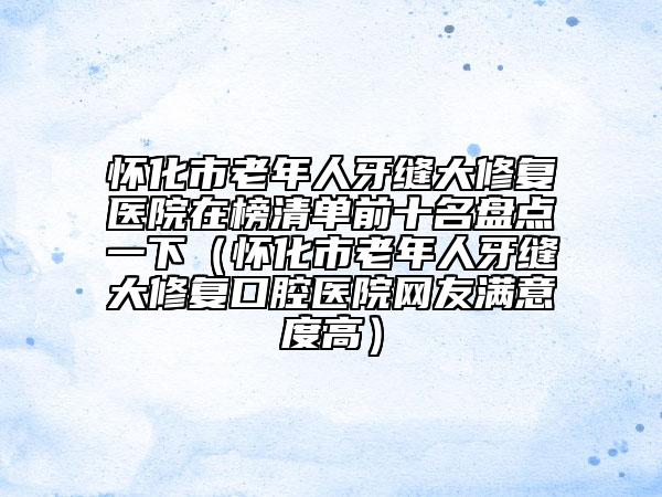 懷化市老年人牙縫大修復(fù)醫(yī)院在榜清單前十名盤點(diǎn)一下（懷化市老年人牙縫大修復(fù)口腔醫(yī)院網(wǎng)友滿意度高）