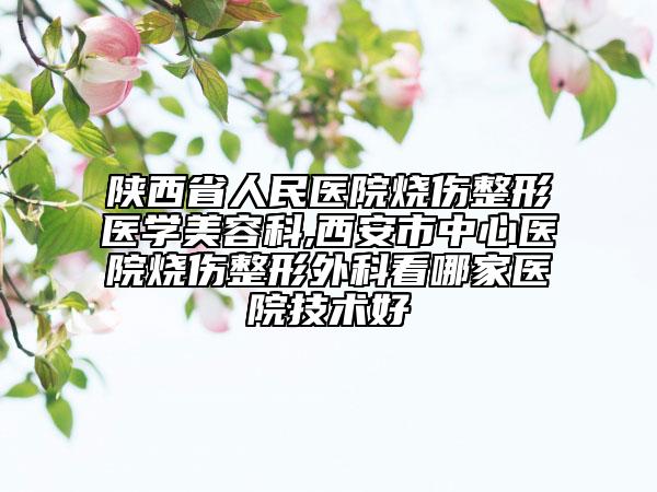 陜西省人民醫(yī)院燒傷整形醫(yī)學(xué)美容科,西安市中心醫(yī)院燒傷整形外科看哪家醫(yī)院技術(shù)好
