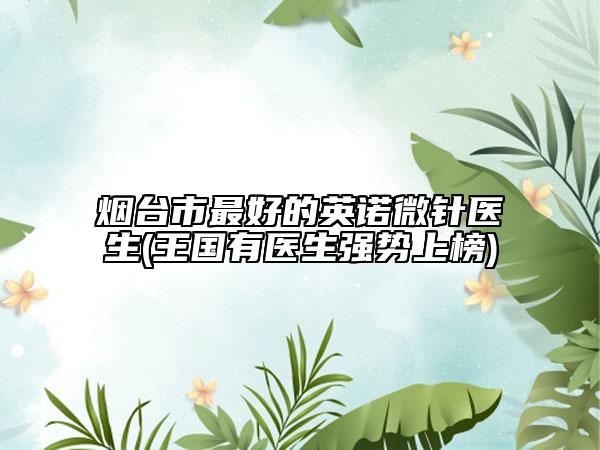 煙臺市最好的英諾微針醫(yī)生(王國有醫(yī)生強勢上榜)