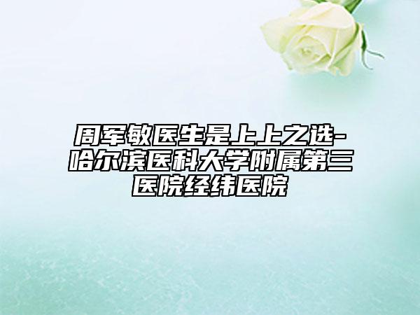 周軍敏醫(yī)生是上上之選-哈爾濱醫(yī)科大學附屬第三醫(yī)院經緯醫(yī)院