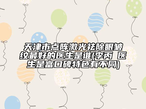 天津市點陣激光祛除眼皺紋最好的醫(yī)生是誰(李丙濬醫(yī)生是富口碑特色有不同)