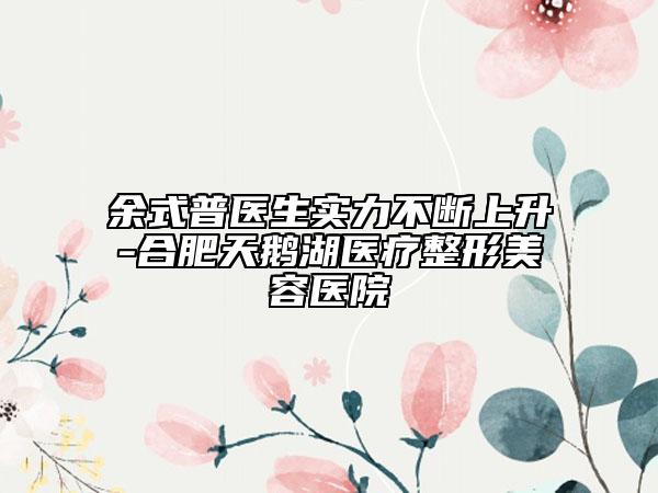 余式普醫(yī)生實(shí)力不斷上升-合肥天鵝湖醫(yī)療整形美容醫(yī)院