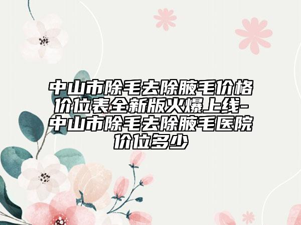 中山市除毛去除腋毛價(jià)格價(jià)位表全新版火爆上線-中山市除毛去除腋毛醫(yī)院價(jià)位多少