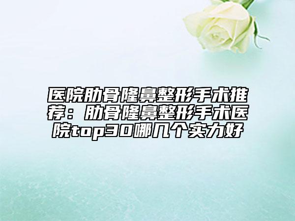 醫(yī)院肋骨隆鼻整形手術(shù)推薦：肋骨隆鼻整形手術(shù)醫(yī)院top30哪幾個(gè)實(shí)力好