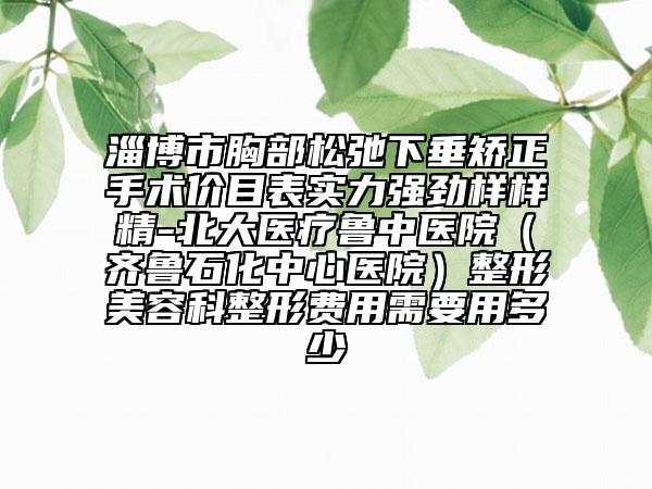 淄博市胸部松弛下垂矯正手術(shù)價(jià)目表實(shí)力強(qiáng)勁樣樣精-北大醫(yī)療魯中醫(yī)院（齊魯石化中心醫(yī)院）整形美容科整形費(fèi)用需要用多少