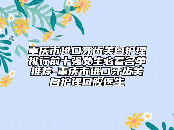 重慶市進(jìn)口牙齒美白護(hù)理排行前十強(qiáng)女生必看名單推薦-重慶市進(jìn)口牙齒美白護(hù)理口腔醫(yī)生